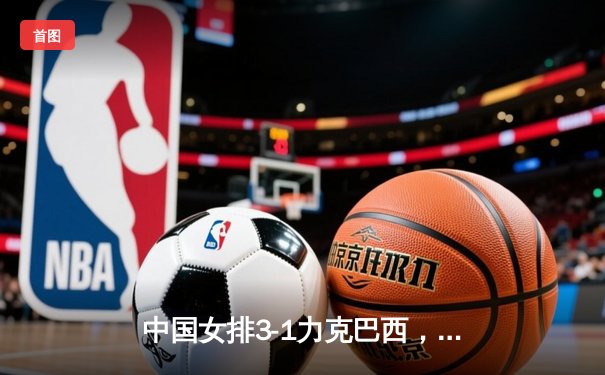 中国女排3-1力克巴西，朱婷独揽28分闪耀世界女排联赛