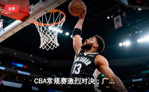 CBA常规赛激烈对决：广东队以112-108险胜辽宁，胡明轩狂砍35分率队逆转