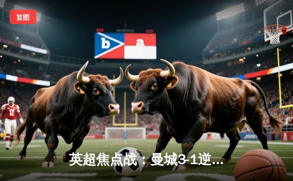 英超焦点战：曼城3-1逆转曼联，哈兰德双响领跑射手榜