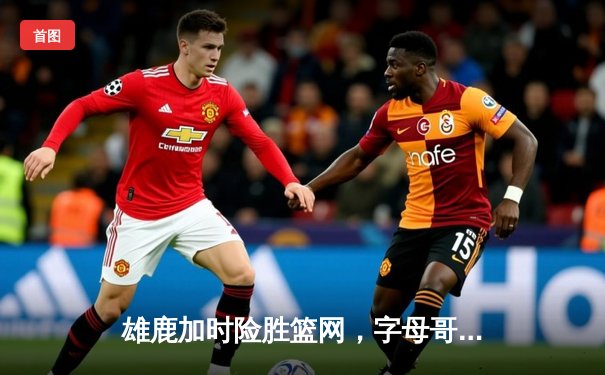 雄鹿加时险胜篮网，字母哥44分创赛季新高