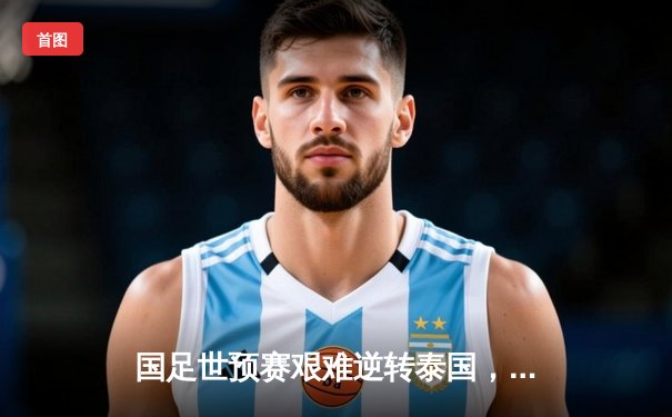 国足世预赛艰难逆转泰国，武磊传射建功助队保留出线希望