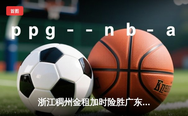 浙江稠州金租加时险胜广东宏远 CBA季后赛上演惊天逆转